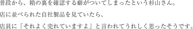 普段から、箱の裏を確認する癖がついてしまったという杉山さん。 店に並べられた自社製品を見ていたら、店員に「それよく売れていますよ」と言われてうれしく思ったそうです。