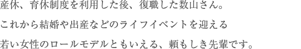 産休、育休制度を利用した後、復職した数山さん。これから結婚や出産などのライフイベントを迎える若い女性のロールモデルともいえる、頼もしき先輩です。