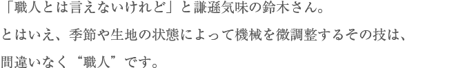 「職人とは言えないけれど」と謙遜気味の鈴木さん。とはいえ、季節や生地の状態によって機械を微調整するその技は、間違いなく“職人”です。